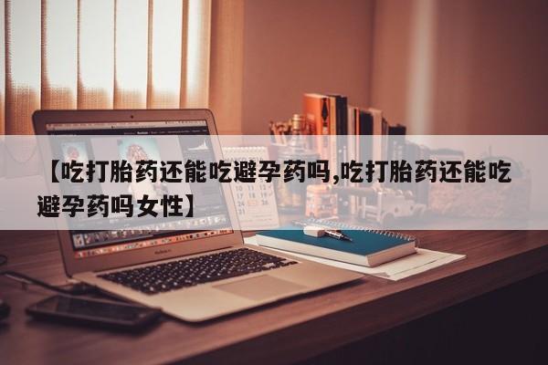 流产药联系微信【吃打胎药还能吃避孕药吗,吃打胎药还能吃避孕药吗女性】