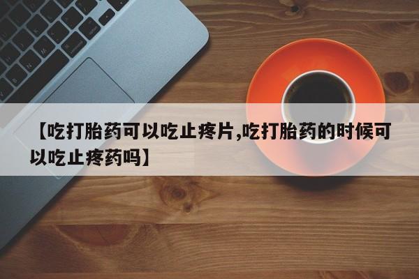 流产药联系微信【吃打胎药可以吃止疼片,吃打胎药的时候可以吃止疼药吗】