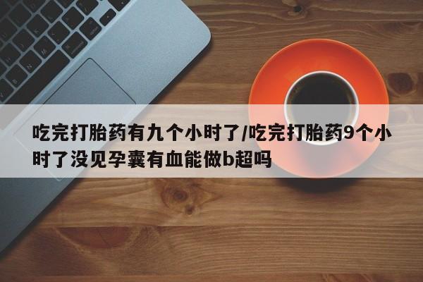 流产药联系微信吃完打胎药有九个小时了/吃完打胎药9个小时了没见孕囊有血能做b超吗
