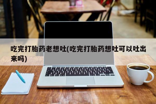 流产药联系微信吃完打胎药老想吐(吃完打胎药想吐可以吐出来吗)