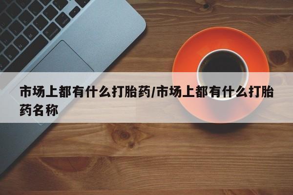 流产药联系微信市场上都有什么打胎药/市场上都有什么打胎药名称
