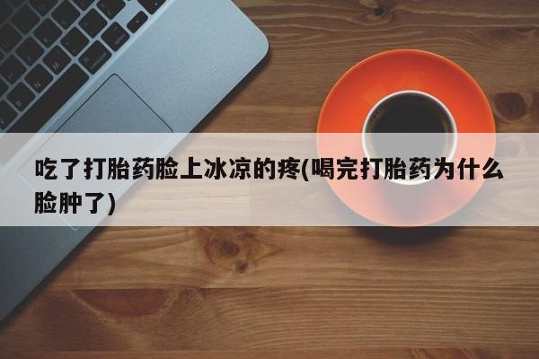 流产药联系微信吃了打胎药脸上冰凉的疼(喝完打胎药为什么脸肿了)