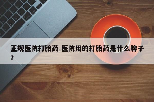 流产药联系微信正规医院打胎药.医院用的打胎药是什么牌子？