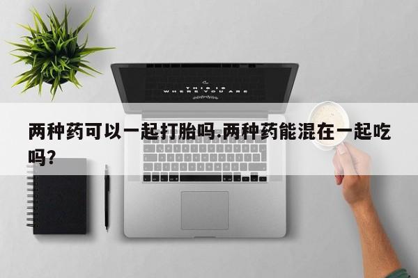流产药联系微信两种药可以一起打胎吗.两种药能混在一起吃吗？