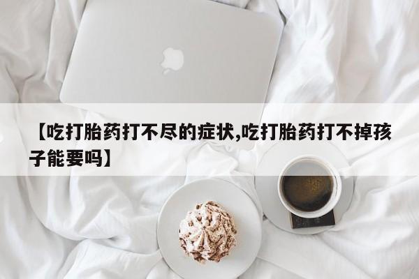 流产药联系微信【吃打胎药打不尽的症状,吃打胎药打不掉孩子能要吗】
