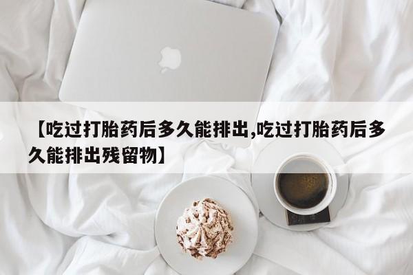 流产药联系微信【吃过打胎药后多久能排出,吃过打胎药后多久能排出残留物】