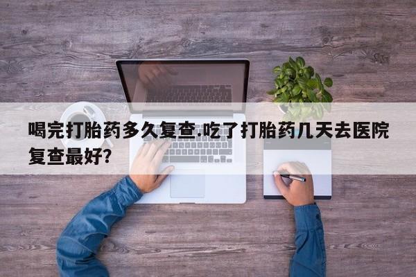 流产药联系微信喝完打胎药多久复查.吃了打胎药几天去医院复查最好？