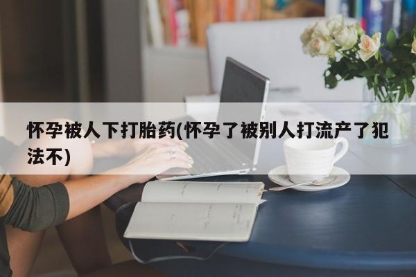 流产药联系微信怀孕被人下打胎药(怀孕了被别人打流产了犯法不)