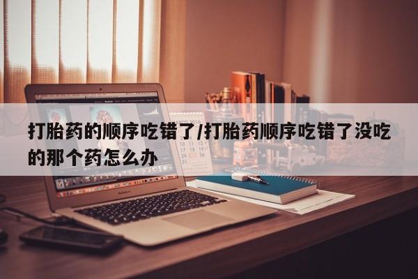流产药联系微信打胎药的顺序吃错了/打胎药顺序吃错了没吃的那个药怎么办