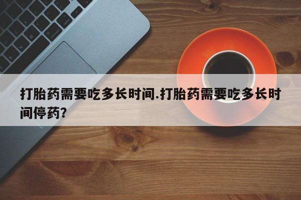 流产药联系微信打胎药需要吃多长时间.打胎药需要吃多长时间停药？