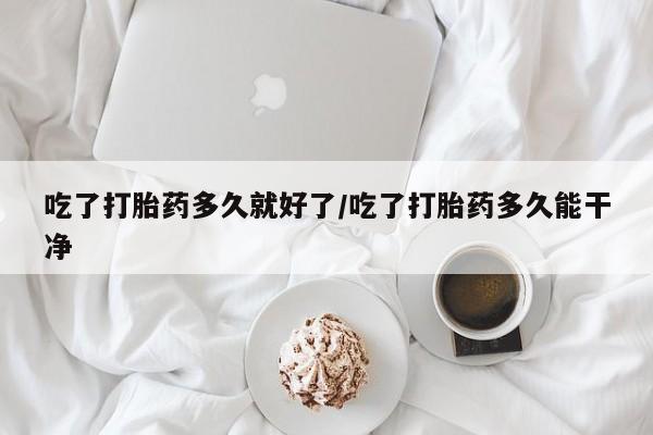 流产药联系微信吃了打胎药多久就好了/吃了打胎药多久能干净