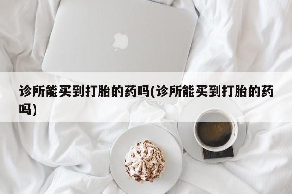 流产药联系微信诊所能买到打胎的药吗(诊所能买到打胎的药吗)