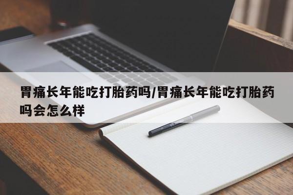 流产药联系微信胃痛长年能吃打胎药吗/胃痛长年能吃打胎药吗会怎么样