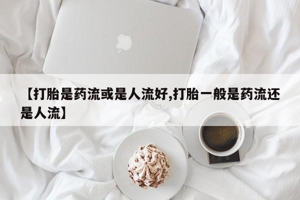 流产药联系微信【打胎是药流或是人流好,打胎一般是药流还是人流】