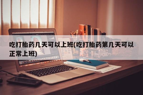 流产药联系微信吃打胎药几天可以上班(吃打胎药第几天可以正常上班)