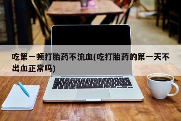 流产药联系微信吃第一顿打胎药不流血(吃打胎药的第一天不出血正常吗)
