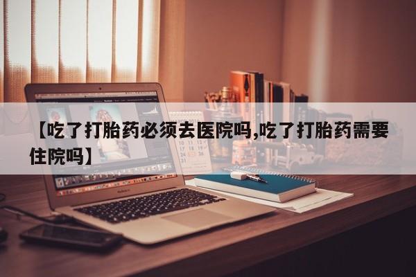流产药联系微信【吃了打胎药必须去医院吗,吃了打胎药需要住院吗】