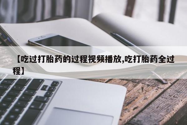 流产药联系微信【吃过打胎药的过程视频播放,吃打胎药全过程】