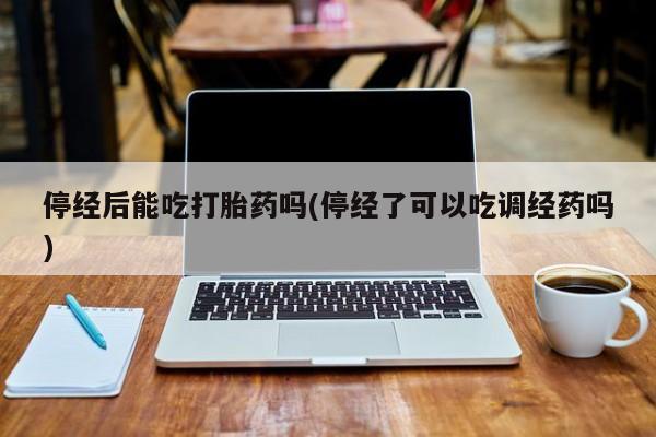 流产药联系微信停经后能吃打胎药吗(停经了可以吃调经药吗)