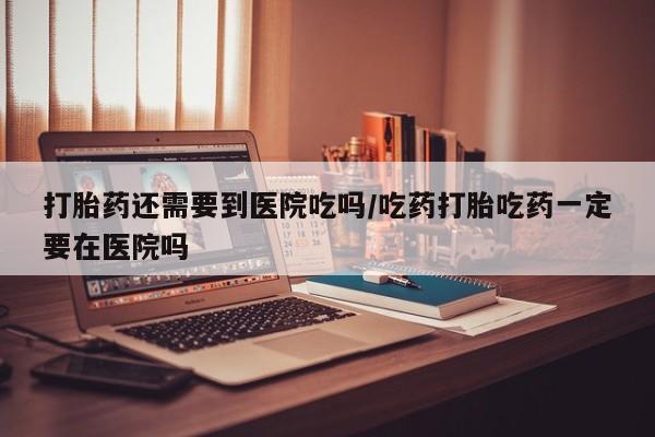 流产药联系微信打胎药还需要到医院吃吗/吃药打胎吃药一定要在医院吗