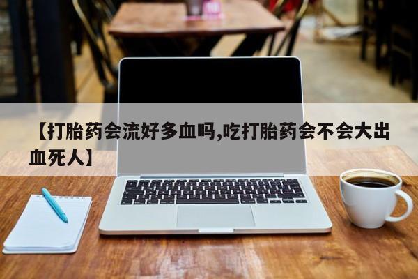 流产药联系微信【打胎药会流好多血吗,吃打胎药会不会大出血死人】