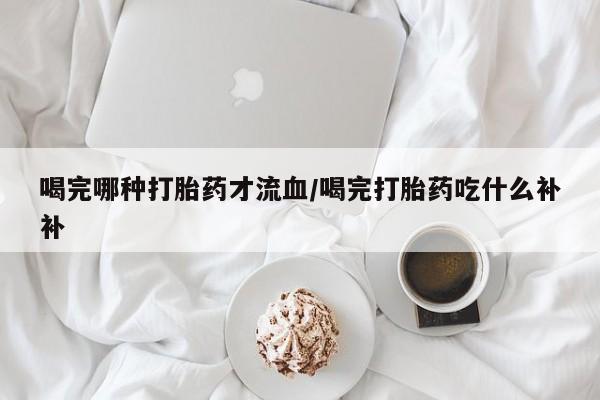 流产药联系微信喝完哪种打胎药才流血/喝完打胎药吃什么补补