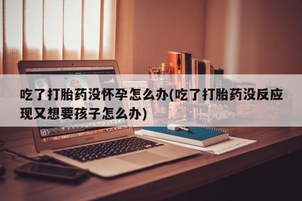 流产药联系微信吃了打胎药没怀孕怎么办(吃了打胎药没反应现又想要孩子怎么办)