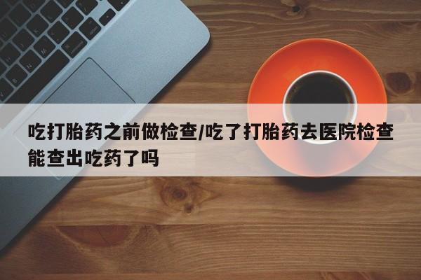 流产药联系微信吃打胎药之前做检查/吃了打胎药去医院检查能查出吃药了吗