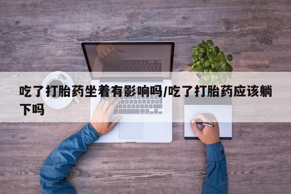 流产药联系微信吃了打胎药坐着有影响吗/吃了打胎药应该躺下吗