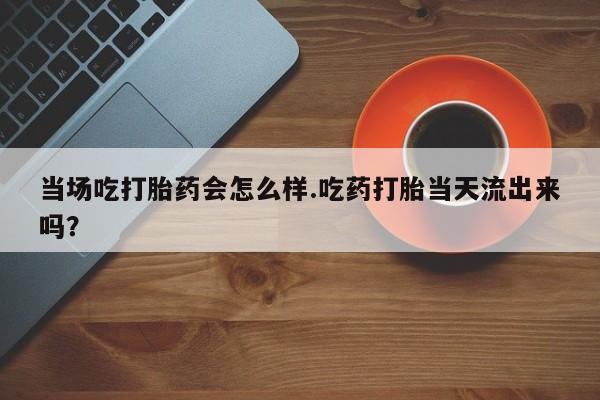 流产药联系微信当场吃打胎药会怎么样.吃药打胎当天流出来吗？
