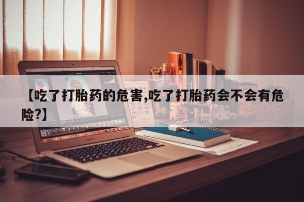 流产药联系微信【吃了打胎药的危害,吃了打胎药会不会有危险?】