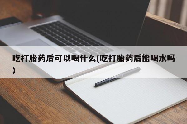 流产药联系微信吃打胎药后可以喝什么(吃打胎药后能喝水吗)