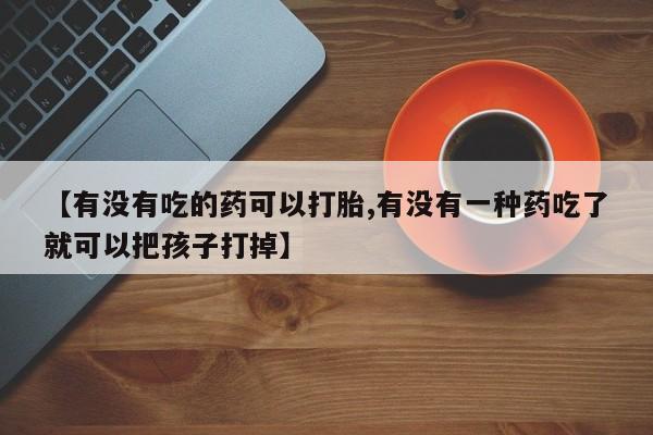 流产药联系微信【有没有吃的药可以打胎,有没有一种药吃了就可以把孩子打掉】
