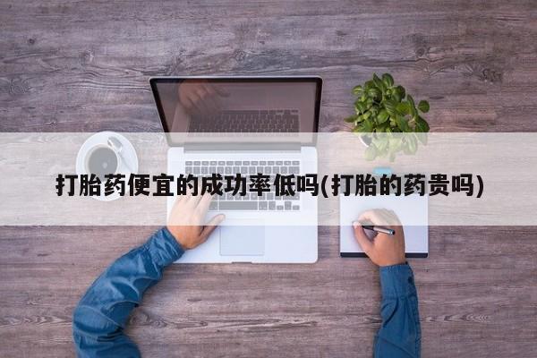 流产药联系微信打胎药便宜的成功率低吗(打胎的药贵吗)