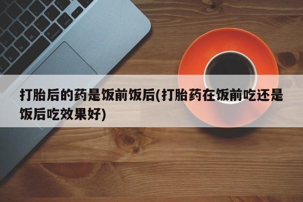 流产药联系微信打胎后的药是饭前饭后(打胎药在饭前吃还是饭后吃效果好)