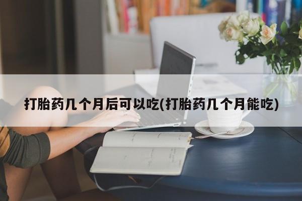 流产药联系微信打胎药几个月后可以吃(打胎药几个月能吃)