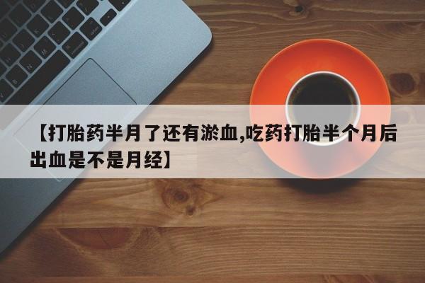 流产药联系微信【打胎药半月了还有淤血,吃药打胎半个月后出血是不是月经】