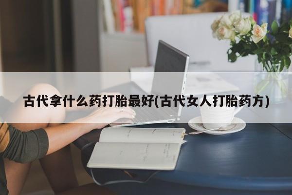 流产药联系微信古代拿什么药打胎最好(古代女人打胎药方)