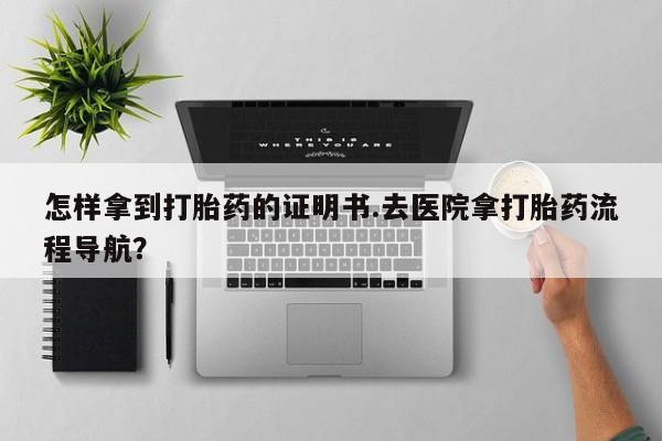 流产药联系微信怎样拿到打胎药的证明书.去医院拿打胎药流程导航？