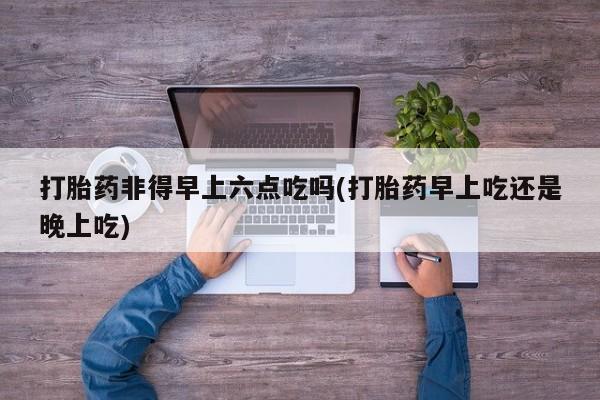 流产药联系微信打胎药非得早上六点吃吗(打胎药早上吃还是晚上吃)