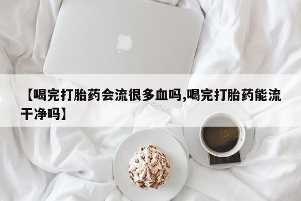 流产药联系微信【喝完打胎药会流很多血吗,喝完打胎药能流干净吗】