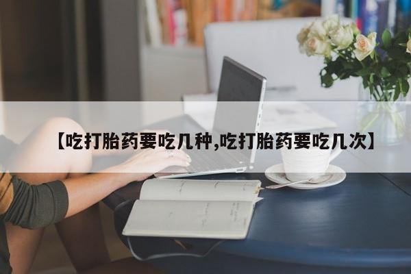 流产药联系微信【吃打胎药要吃几种,吃打胎药要吃几次】