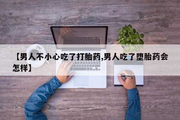 流产药联系微信【男人不小心吃了打胎药,男人吃了堕胎药会怎样】