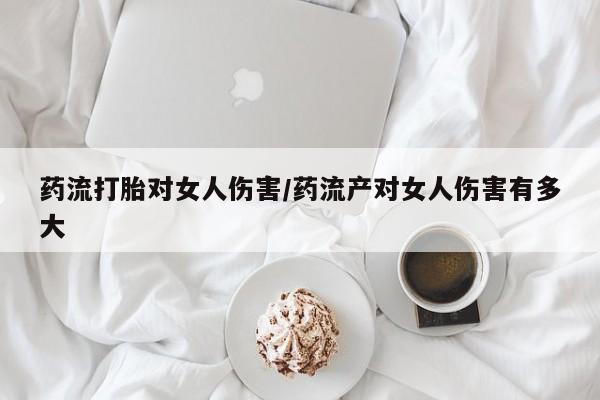 流产药联系微信药流打胎对女人伤害/药流产对女人伤害有多大