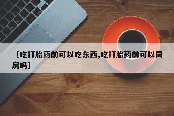 流产药联系微信【吃打胎药前可以吃东西,吃打胎药前可以同房吗】