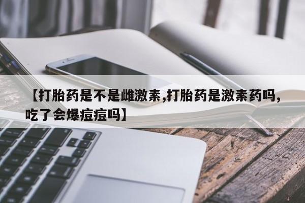 流产药联系微信【打胎药是不是雌激素,打胎药是激素药吗,吃了会爆痘痘吗】