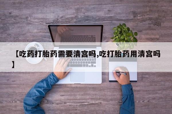 流产药联系微信【吃药打胎药需要清宫吗,吃打胎药用清宫吗】
