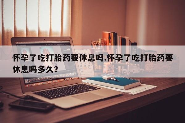 流产药联系微信怀孕了吃打胎药要休息吗.怀孕了吃打胎药要休息吗多久？
