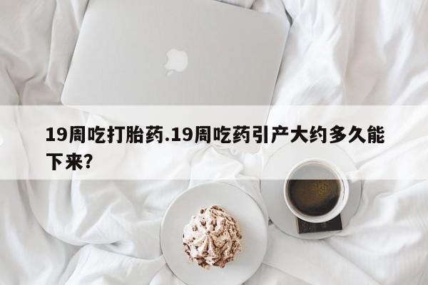 流产药联系微信19周吃打胎药.19周吃药引产大约多久能下来？