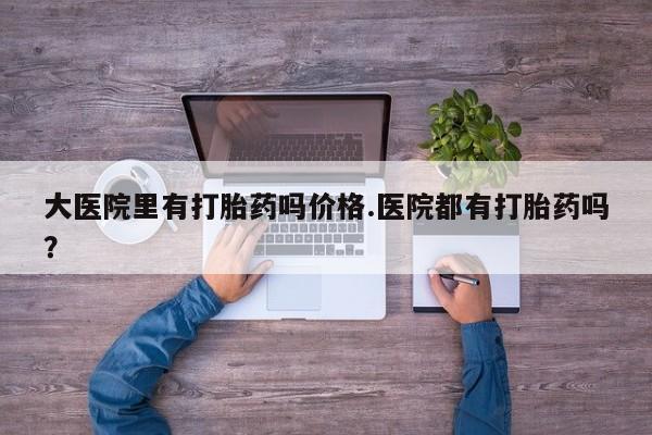 流产药联系微信大医院里有打胎药吗价格.医院都有打胎药吗？